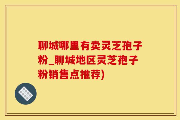 聊城哪里有卖灵芝孢子粉_聊城地区灵芝孢子粉销售点推荐)