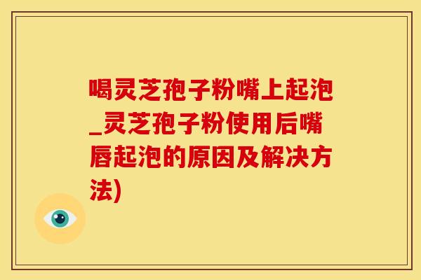喝灵芝孢子粉嘴上起泡_灵芝孢子粉使用后嘴唇起泡的原因及解决方法)