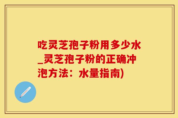 吃灵芝孢子粉用多少水_灵芝孢子粉的正确冲泡方法：水量指南)