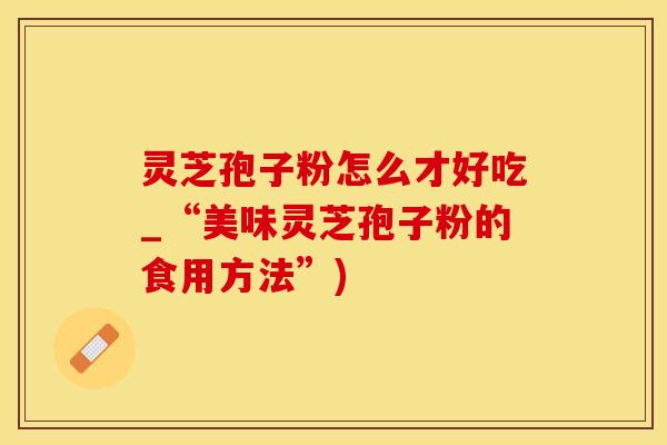 灵芝孢子粉怎么才好吃_“美味灵芝孢子粉的食用方法”)