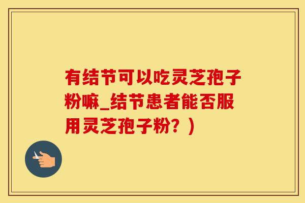 有结节可以吃灵芝孢子粉嘛_结节患者能否服用灵芝孢子粉？)