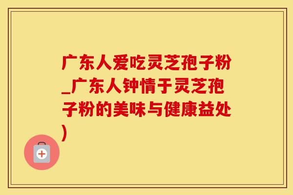 广东人爱吃灵芝孢子粉_广东人钟情于灵芝孢子粉的美味与健康益处)