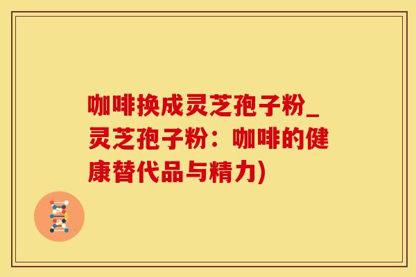 咖啡换成灵芝孢子粉_灵芝孢子粉：咖啡的健康替代品与精力)