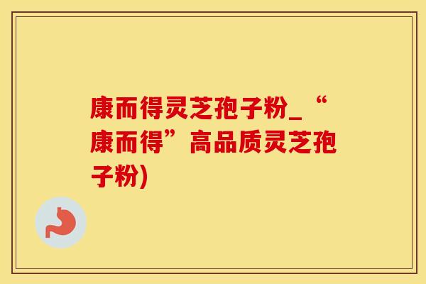 康而得灵芝孢子粉_“康而得”高品质灵芝孢子粉)