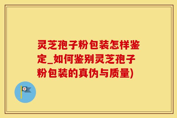 灵芝孢子粉包装怎样鉴定_如何鉴别灵芝孢子粉包装的真伪与质量)