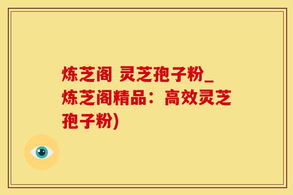 炼芝阁 灵芝孢子粉_炼芝阁精品：高效灵芝孢子粉)