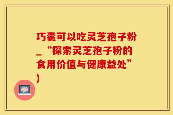 巧囊可以吃灵芝孢子粉_“探索灵芝孢子粉的食用价值与健康益处”)