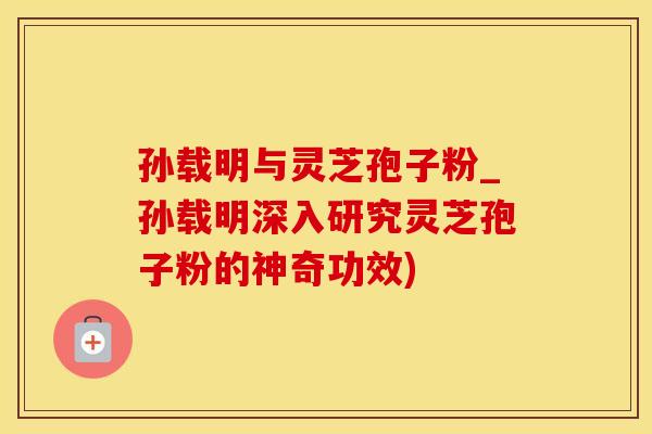 孙载明与灵芝孢子粉_孙载明深入研究灵芝孢子粉的神奇功效)