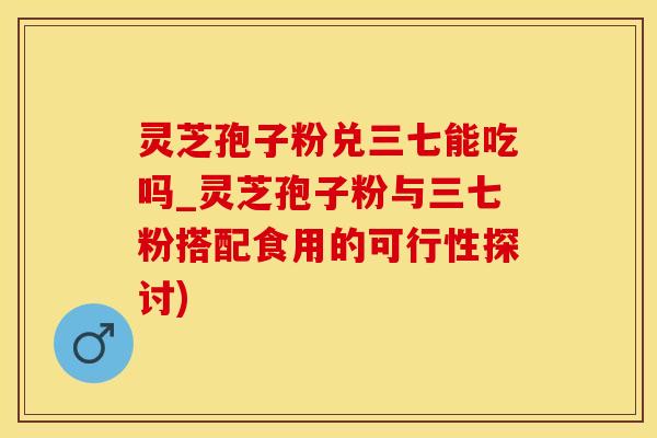 灵芝孢子粉兑三七能吃吗_灵芝孢子粉与三七粉搭配食用的可行性探讨)