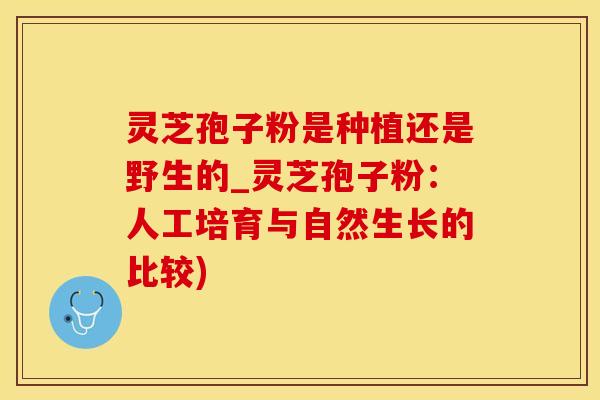 灵芝孢子粉是种植还是野生的_灵芝孢子粉：人工培育与自然生长的比较)