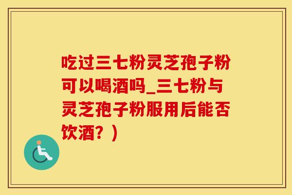 吃过三七粉灵芝孢子粉可以喝酒吗_三七粉与灵芝孢子粉服用后能否饮酒？)