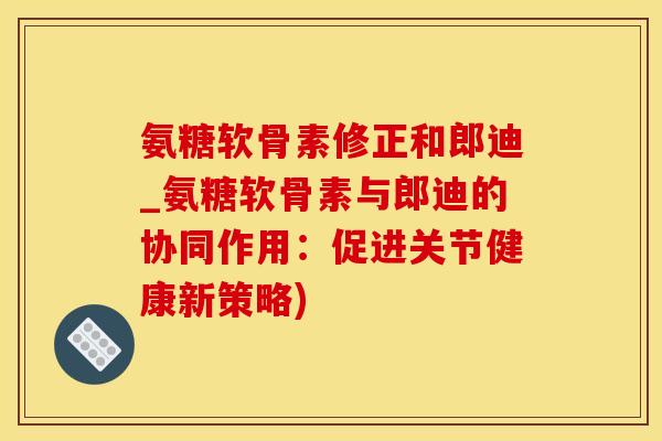 氨糖软骨素修正和郎迪_氨糖软骨素与郎迪的协同作用：促进关节健康新策略)