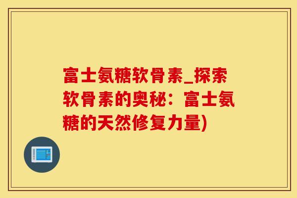 富士氨糖软骨素_探索软骨素的奥秘：富士氨糖的天然修复力量)