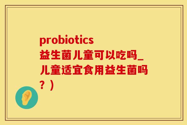 probiotics益生菌儿童可以吃吗_儿童适宜食用益生菌吗?) probiotics益生菌儿童可以吃吗_儿童适宜食用益生菌吗?)
