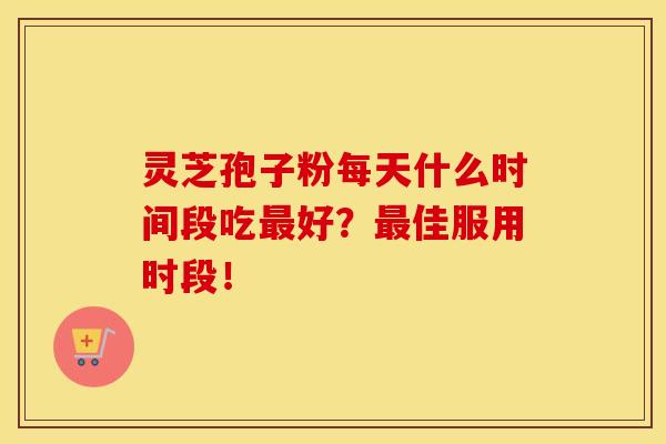 灵芝孢子粉每天什么时间段吃最好？最佳服用时段！