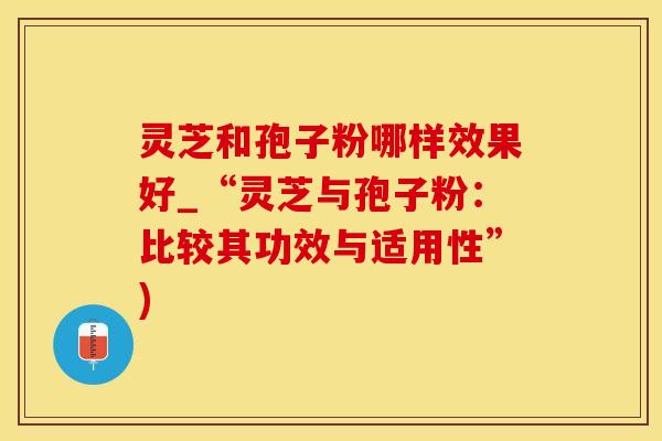 灵芝和孢子粉哪样效果好_“灵芝与孢子粉：比较其功效与适用性”)