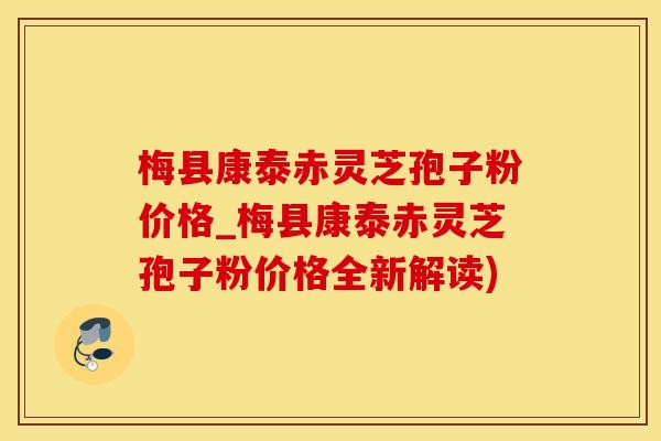 梅县康泰赤灵芝孢子粉价格_梅县康泰赤灵芝孢子粉价格全新解读)