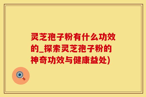 灵芝孢子粉有什么功效的_探索灵芝孢子粉的神奇功效与健康益处)