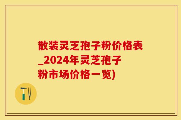 散装灵芝孢子粉价格表_2024年灵芝孢子粉市场价格一览)