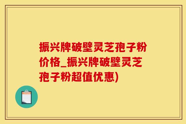 振兴牌破壁灵芝孢子粉价格_振兴牌破壁灵芝孢子粉超值优惠)