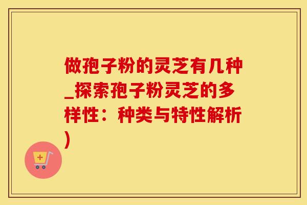 做孢子粉的灵芝有几种_探索孢子粉灵芝的多样性：种类与特性解析)