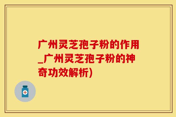 广州灵芝孢子粉的作用_广州灵芝孢子粉的神奇功效解析)