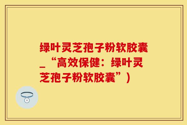 绿叶灵芝孢子粉软胶囊_“高效保健：绿叶灵芝孢子粉软胶囊”)