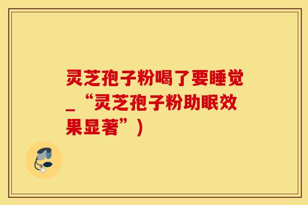 灵芝孢子粉喝了要睡觉_“灵芝孢子粉助眠效果显著”)