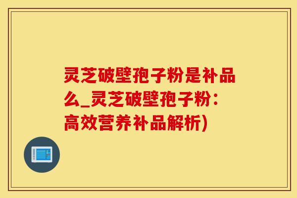 灵芝破壁孢子粉是补品么_灵芝破壁孢子粉：高效营养补品解析)
