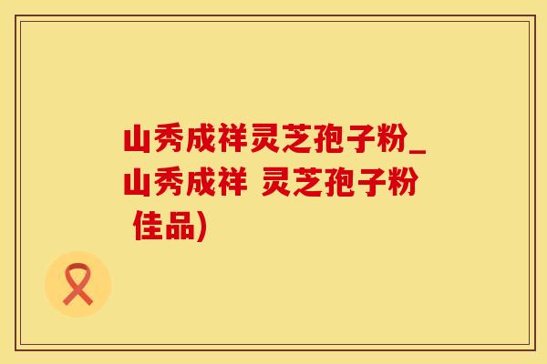 山秀成祥灵芝孢子粉_山秀成祥 灵芝孢子粉 佳品)