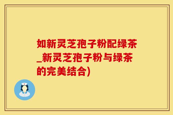 如新灵芝孢子粉配绿茶_新灵芝孢子粉与绿茶的完美结合)