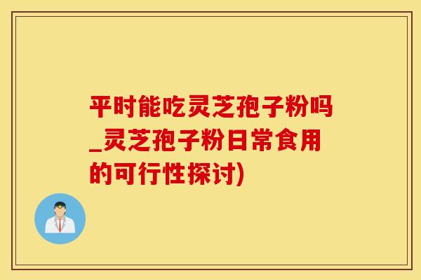 平时能吃灵芝孢子粉吗_灵芝孢子粉日常食用的可行性探讨)