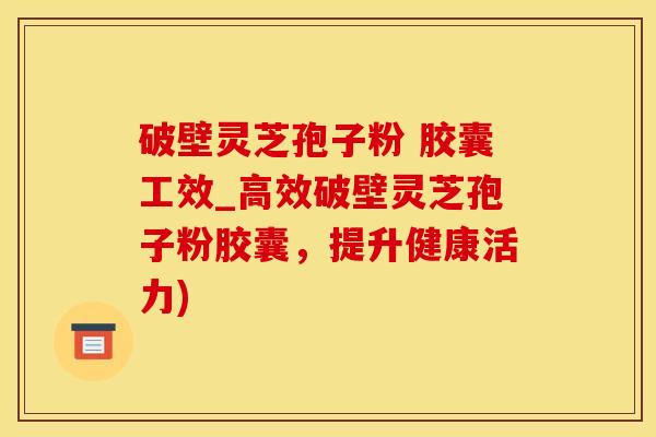 破壁灵芝孢子粉 胶囊工效_高效破壁灵芝孢子粉胶囊，提升健康活力)