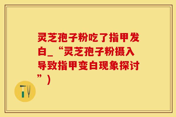 灵芝孢子粉吃了指甲发白_“灵芝孢子粉摄入导致指甲变白现象探讨”)