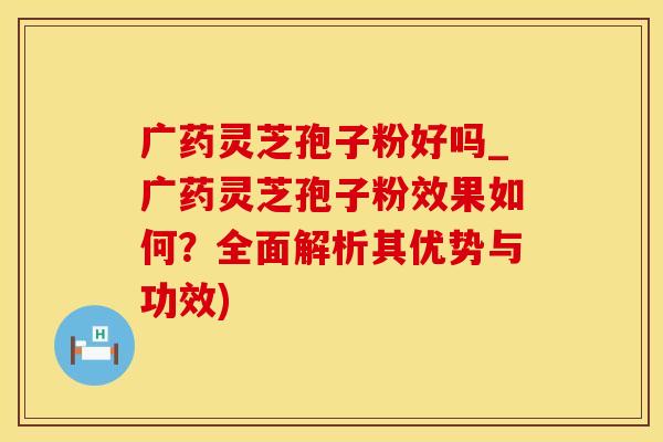 广药灵芝孢子粉好吗_广药灵芝孢子粉效果如何？全面解析其优势与功效)
