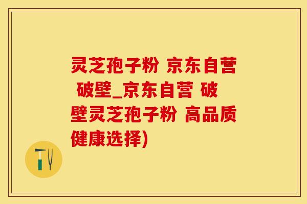 灵芝孢子粉 京东自营 破壁_京东自营 破壁灵芝孢子粉 高品质健康选择)