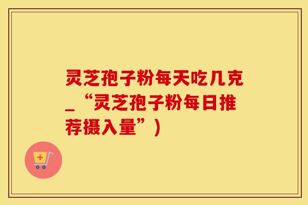 灵芝孢子粉每天吃几克_“灵芝孢子粉每日推荐摄入量”)