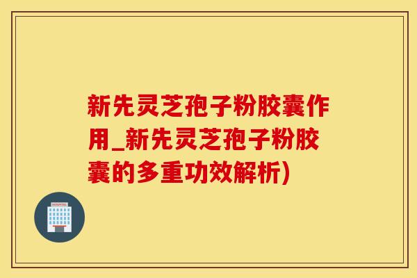 新先灵芝孢子粉胶囊作用_新先灵芝孢子粉胶囊的多重功效解析)