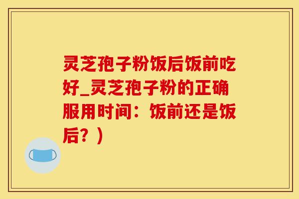 灵芝孢子粉饭后饭前吃好_灵芝孢子粉的正确服用时间：饭前还是饭后？)