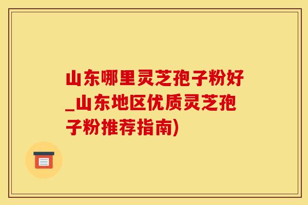 山东哪里灵芝孢子粉好_山东地区优质灵芝孢子粉推荐指南)