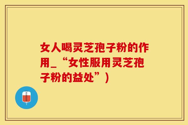 女人喝灵芝孢子粉的作用_“女性服用灵芝孢子粉的益处”)