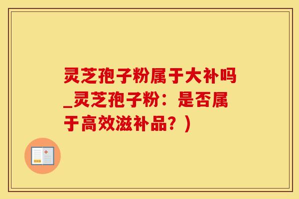 灵芝孢子粉属于大补吗_灵芝孢子粉：是否属于高效滋补品？)