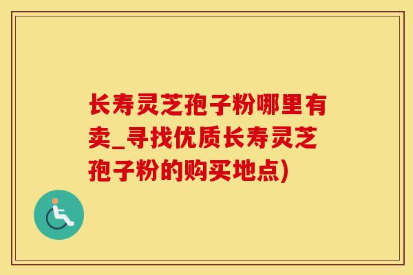 长寿灵芝孢子粉哪里有卖_寻找优质长寿灵芝孢子粉的购买地点)