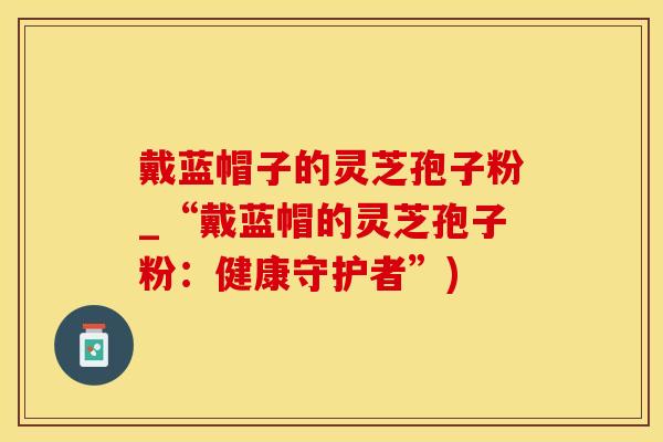 戴蓝帽子的灵芝孢子粉_“戴蓝帽的灵芝孢子粉：健康守护者”)