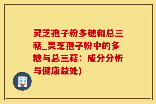 灵芝孢子粉多糖和总三萜_灵芝孢子粉中的多糖与总三萜：成分分析与健康益处)