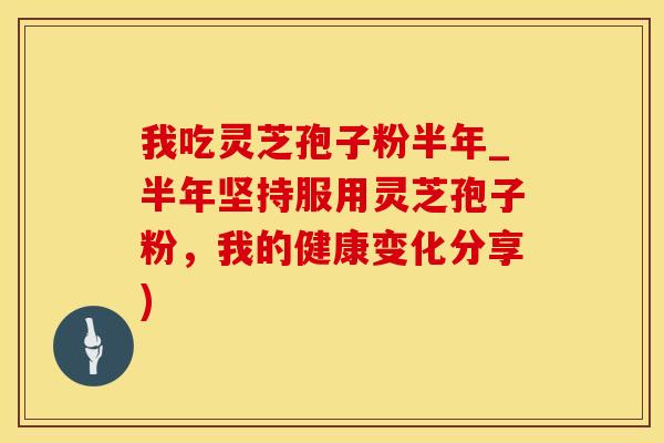 我吃灵芝孢子粉半年_半年坚持服用灵芝孢子粉，我的健康变化分享)