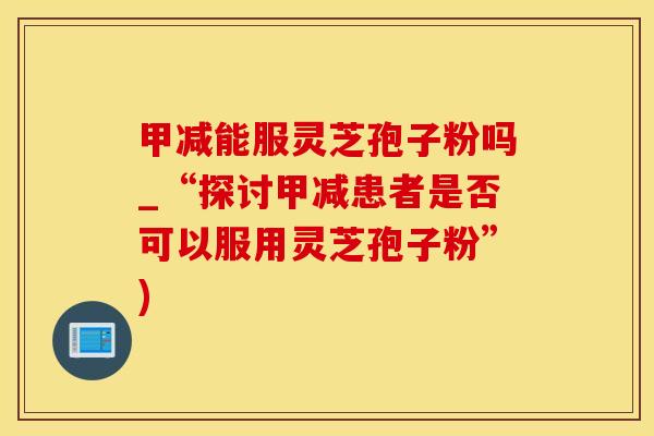 甲减能服灵芝孢子粉吗_“探讨甲减患者是否可以服用灵芝孢子粉”)