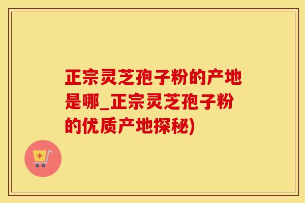 正宗灵芝孢子粉的产地是哪_正宗灵芝孢子粉的优质产地探秘)