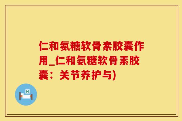 仁和氨糖软骨素胶囊作用_仁和氨糖软骨素胶囊：关节养护与)