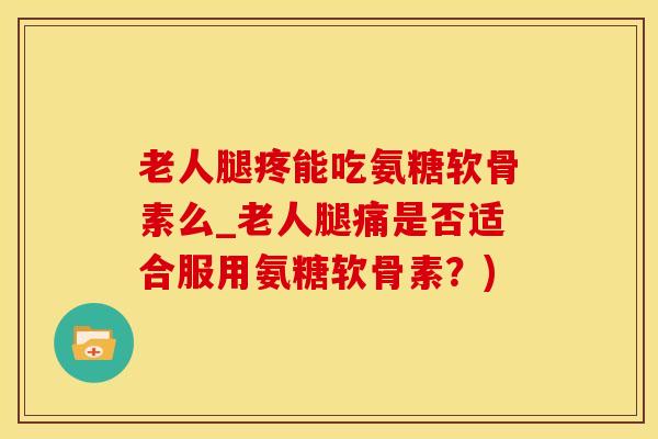 老人腿疼能吃氨糖软骨素么_老人腿痛是否适合服用氨糖软骨素？)
